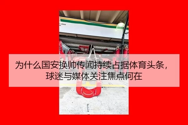 为什么国安换帅传闻持续占据体育头条，球迷与媒体关注焦点何在（okooo）